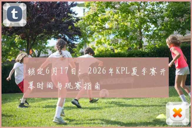 锁定6月17日：2026年KPL夏季赛开幕时间与观赛指南