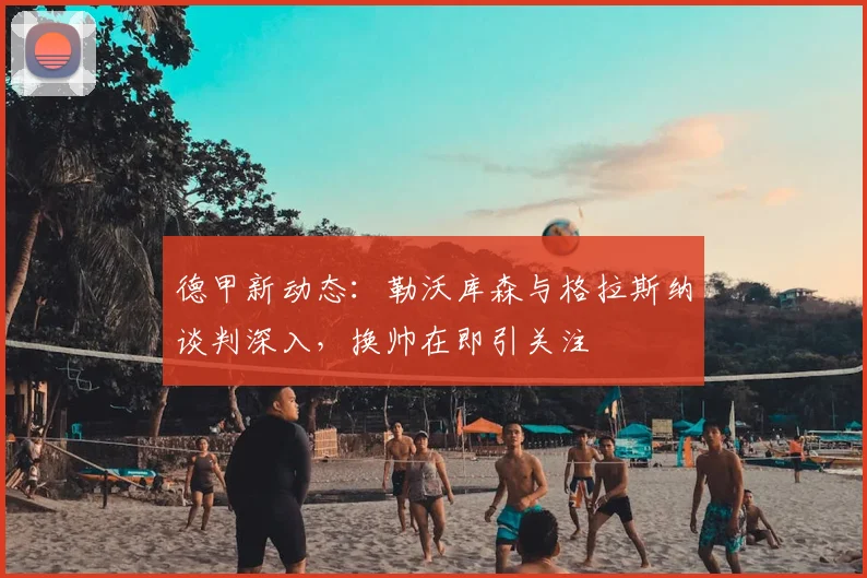 德甲新动态：勒沃库森与格拉斯纳谈判深入，换帅在即引关注