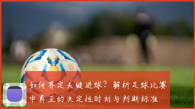如何界定关键进球？解析足球比赛中真正的决定性时刻与判断标准