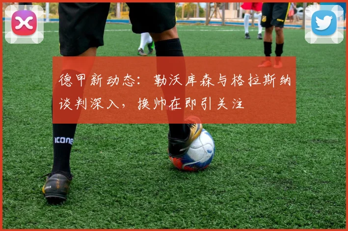 德甲新动态：勒沃库森与格拉斯纳谈判深入，换帅在即引关注