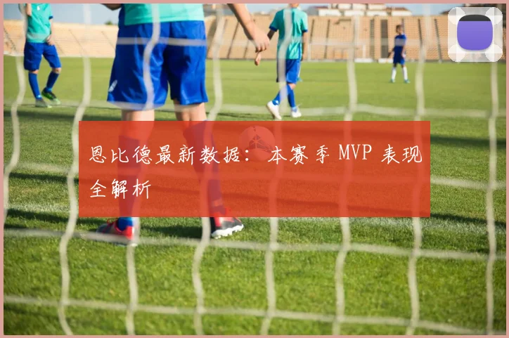 恩比德最新数据：本赛季 MVP 表现全解析