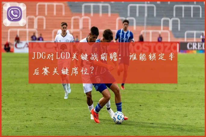 JDG对LGD关键战前瞻：谁能锁定季后赛关键席位？