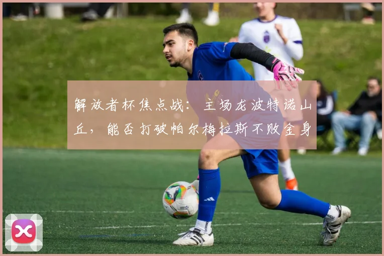 解放者杯焦点战：主场龙波特诺山丘，能否打破帕尔梅拉斯不败金身？