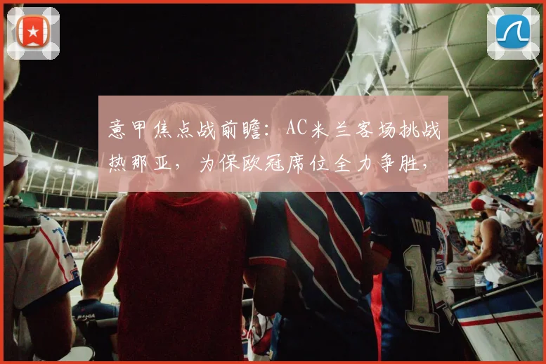 意甲焦点战前瞻：AC米兰客场挑战热那亚，为保欧冠席位全力争胜，战术分析与阵容预测