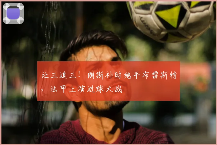 让三追三！朗斯补时绝平布雷斯特，法甲上演进球大战