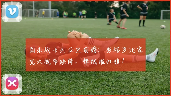 国米战卡利亚里前瞻：劳塔罗比塞克大概率缺阵，锋线谁扛旗？