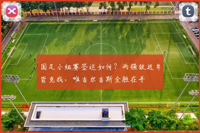 国足小组赛签运如何？两强敌近年皆克我，唯吉尔吉斯全胜在手
