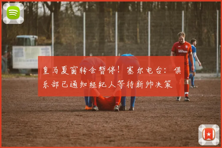 皇马夏窗转会暂停！塞尔电台：俱乐部已通知经纪人等待新帅决策