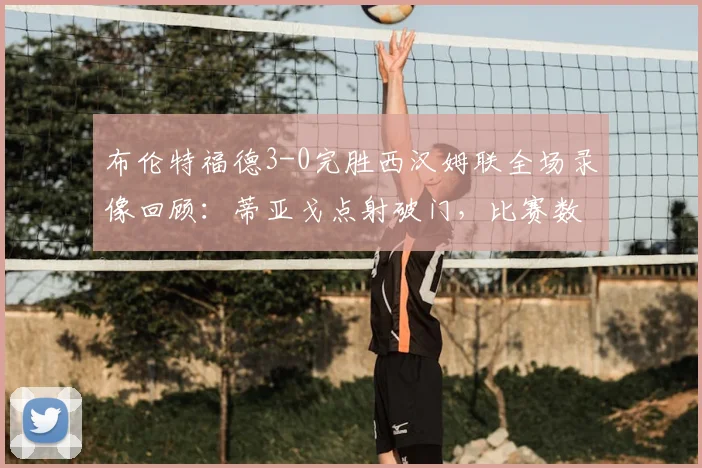 布伦特福德3-0完胜西汉姆联全场录像回顾：蒂亚戈点射破门，比赛数据与集锦分析